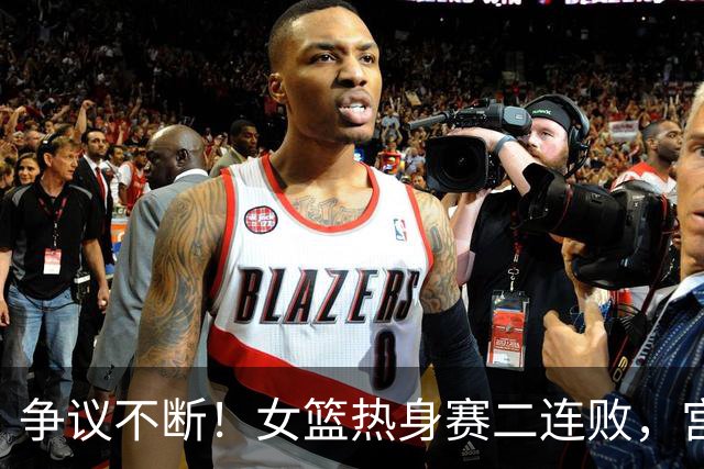 争议不断！女篮热身赛二连败，宫鲁鸣的用人策略引发讨论