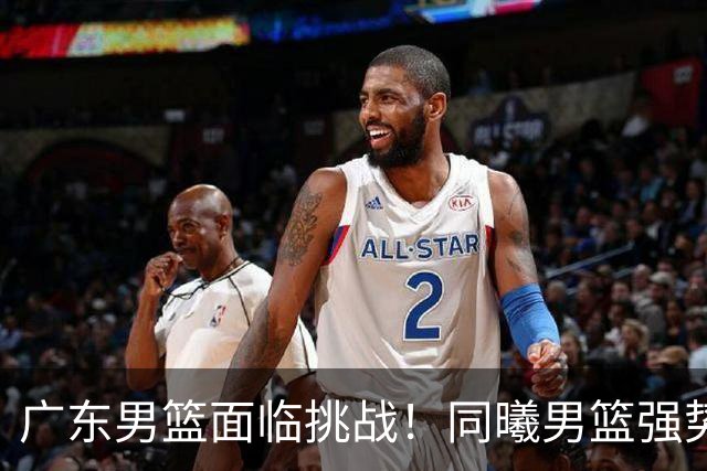 广东男篮面临挑战！同曦男篮强势抢夺新星与核心